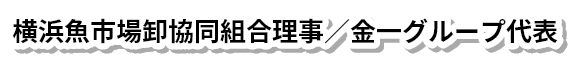 横浜魚市場卸協同組合理事／金一グループ代表